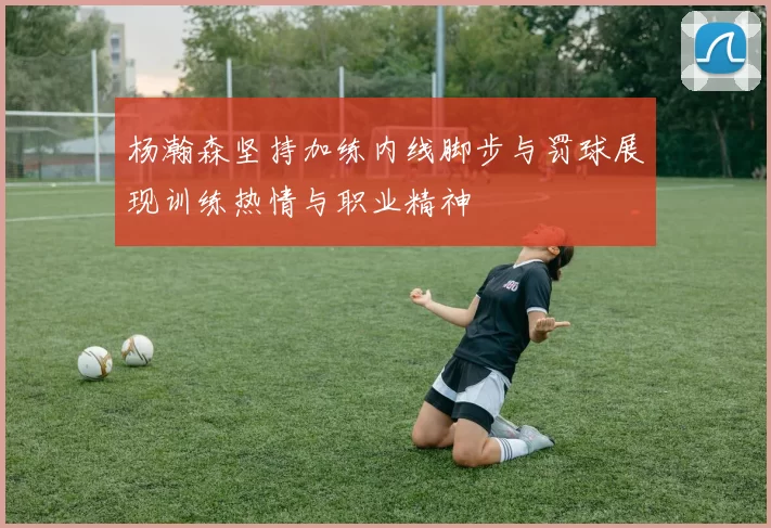 杨瀚森坚持加练内线脚步与罚球展现训练热情与职业精神