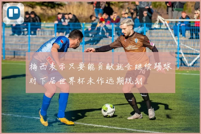 梅西表示只要能贡献就会继续踢球对下届世界杯未作远期规划