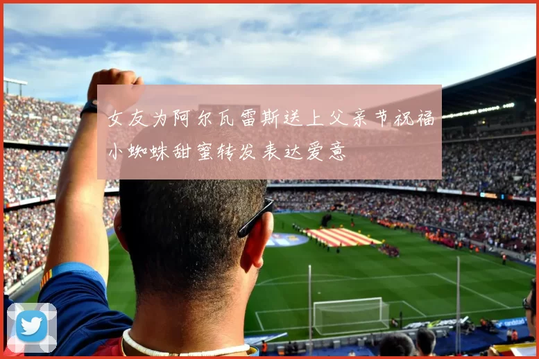 女友为阿尔瓦雷斯送上父亲节祝福小蜘蛛甜蜜转发表达爱意