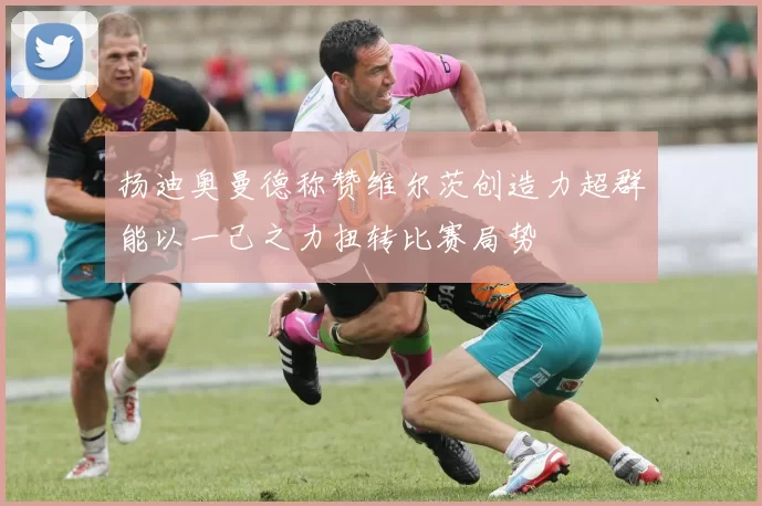 扬迪奥曼德称赞维尔茨创造力超群能以一己之力扭转比赛局势