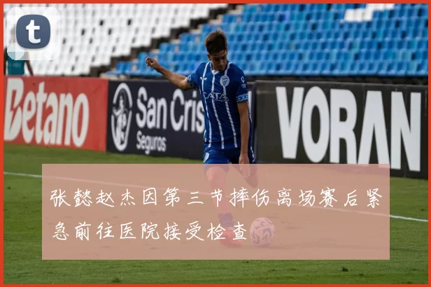 张懿赵杰因第三节摔伤离场赛后紧急前往医院接受检查