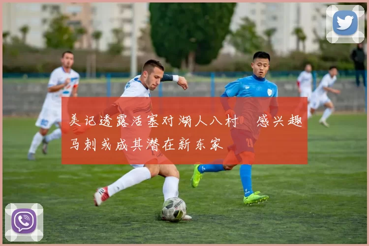 美记透露活塞对湖人八村塁感兴趣马刺或成其潜在新东家