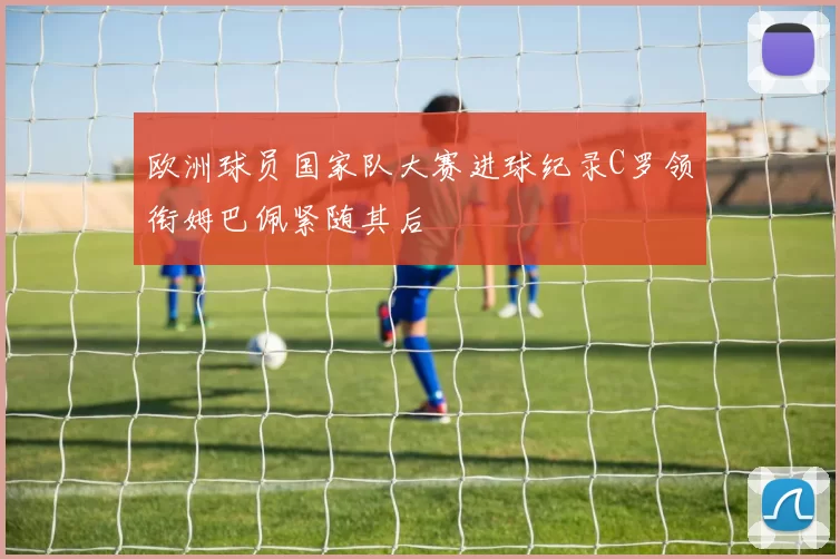 欧洲球员国家队大赛进球纪录C罗领衔姆巴佩紧随其后