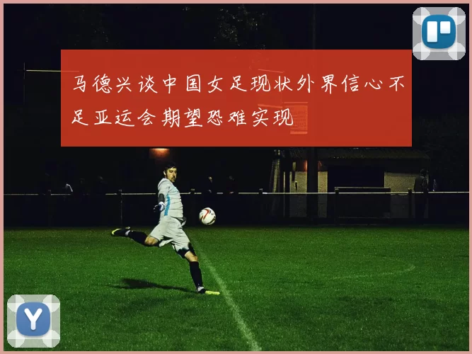 马德兴谈中国女足现状外界信心不足亚运会期望恐难实现