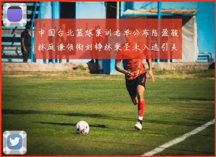 中国台北篮球集训名单公布陈盈骏林庭谦领衔刘铮林秉圣未入选引关注